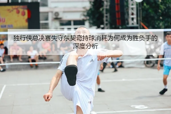 独行侠总决赛失守东契奇持球消耗为何成为胜负手的深度分析